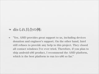 n   disられ具合の例:
n   "Yes. AMD provides great support to us, including devices
     donation and engineer's support. On the other hand, Intel
     still refuses to provide any help to this project. They closed
     all contact windows I've ever tried. Therefore, if you plan to
     ship android-x86 product, I recommend the AMD platform,
     which is the best platform to run ics-x86 so far."
 