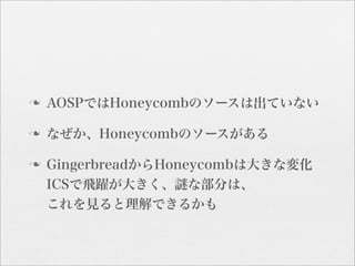 n   AOSPではHoneycombのソースは出ていない

n   なぜか、Honeycombのソースがある

n   GingerbreadからHoneycombは大きな変化
     ICSで飛躍が大きく、謎な部分は、
     これを見ると理解できるかも
 