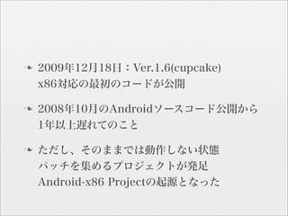 n   2009年12月18日：Ver.1.6(cupcake)
     x86対応の最初のコードが公開

n   2008年10月のAndroidソースコード公開から
     1年以上遅れてのこと

n   ただし、そのままでは動作しない状態
     パッチを集めるプロジェクトが発足
     Android-x86 Projectの起源となった
 