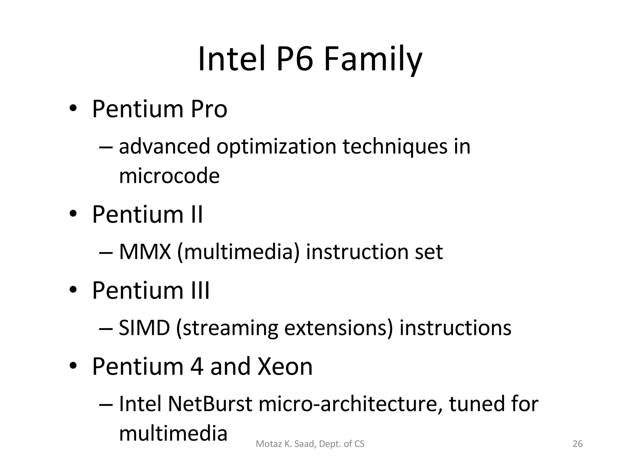 Intel P6 Family Pentium Pro advanced optimization techniques in microcode Pentium II MMX (multimedia) instruction set Pentium III SIMD (streaming extensions) instructions Pentium 4 and Xeon Intel NetBurst micro-architecture, tuned for multimedia Motaz K. Saad, Dept. of CS 