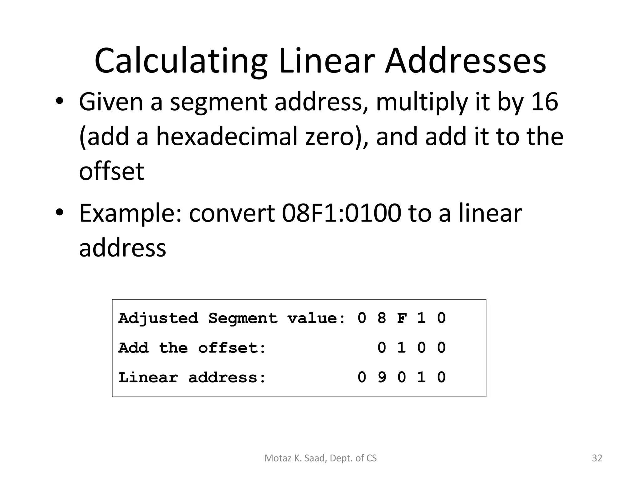 Calculating Linear Addresses Given a segment address, multiply it by 16 (add a hexadecimal zero), and add it to the offset Example: convert 08F1:0100 to a linear address Adjusted Segment value: 0 8 F 1 0 Add the offset:  0 1 0 0 Linear address:  0 9 0 1 0 Motaz K. Saad, Dept. of CS 