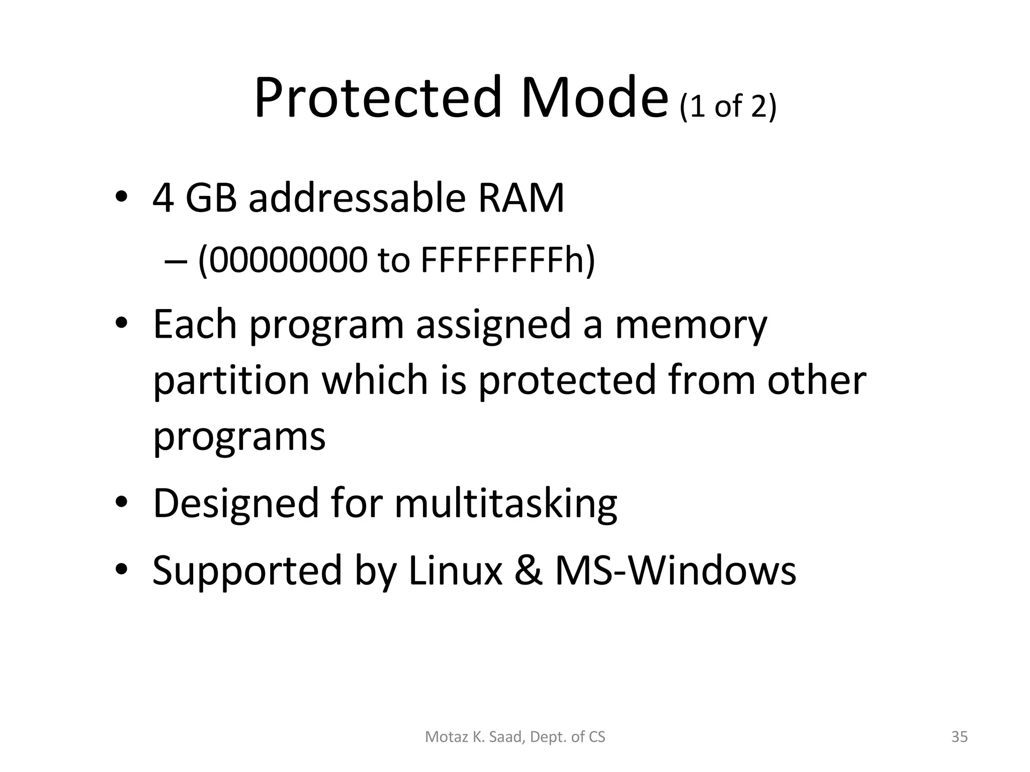 Protected Mode  (1 of 2) 4 GB addressable RAM (00000000 to FFFFFFFFh) Each program assigned a memory partition which is protected from other programs Designed for multitasking Supported by Linux & MS-Windows Motaz K. Saad, Dept. of CS 