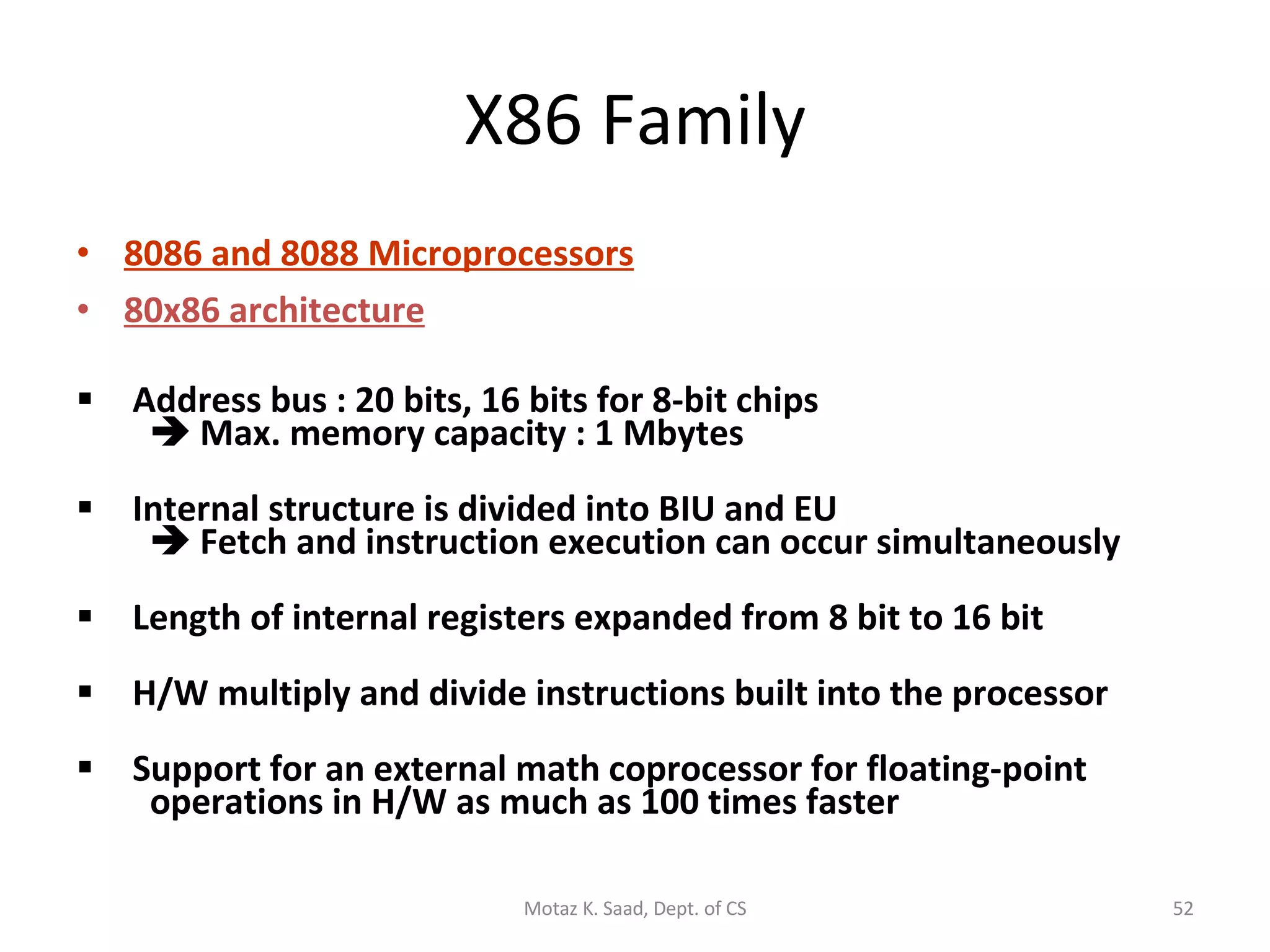 X86 Family 8086 and 8088 Microprocessors 80x86 architecture   Address bus : 20 bits, 16 bits for 8-bit chips     Max. memory capacity : 1 Mbytes  Internal structure is divided into BIU and EU     Fetch and instruction execution can occur simultaneously Length of internal registers expanded from 8 bit to 16 bit    H/W multiply and divide instructions built into the processor Support for an external math coprocessor for floating-point   operations in H/W as much as 100 times faster Motaz K. Saad, Dept. of CS 