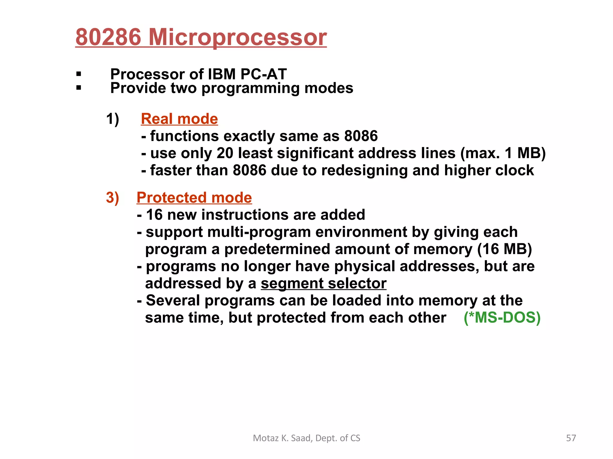 80286 Microprocessor Processor of IBM PC-AT Provide two programming modes Real mode    - functions exactly same as 8086  - use only 20 least significant address lines (max. 1 MB)  - faster than 8086 due to redesigning and higher clock Protected mode   - 16 new instructions are added - support multi-program environment by giving each   program a predetermined amount of memory (16 MB) - programs no longer have physical addresses, but are    addressed by a  segment selector - Several programs can be loaded into memory at the   same time, but protected from each other  (*MS-DOS) Motaz K. Saad, Dept. of CS 
