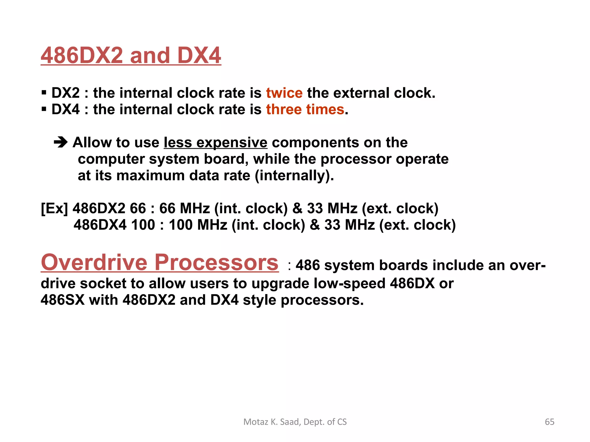 486DX2 and DX4   DX2 : the internal clock rate is  twice  the external clock. DX4 : the internal clock rate is  three times .     Allow to use  less expensive  components on the    computer system board, while the processor operate    at its maximum data rate (internally).   [Ex] 486DX2 66 : 66 MHz (int. clock) & 33 MHz (ext. clock)   486DX4 100 : 100 MHz (int. clock) & 33 MHz (ext. clock) Overdrive Processors   :  486 system boards include an over- drive socket to allow users to upgrade low-speed 486DX or 486SX with 486DX2 and DX4 style processors.  Motaz K. Saad, Dept. of CS 