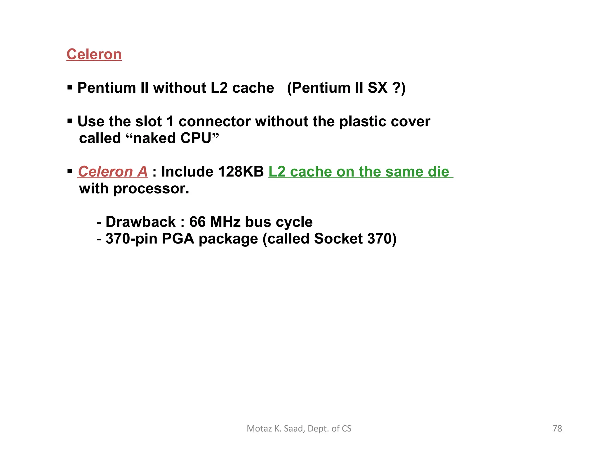 Celeron Pentium II without L2 cache  (Pentium II SX ?) Use the slot 1 connector without the plastic cover   called  “ naked CPU ” Celeron A  : Include 128KB  L2 cache on the same die    with processor. Drawback : 66 MHz bus cycle 370-pin PGA package (called Socket 370) Motaz K. Saad, Dept. of CS 