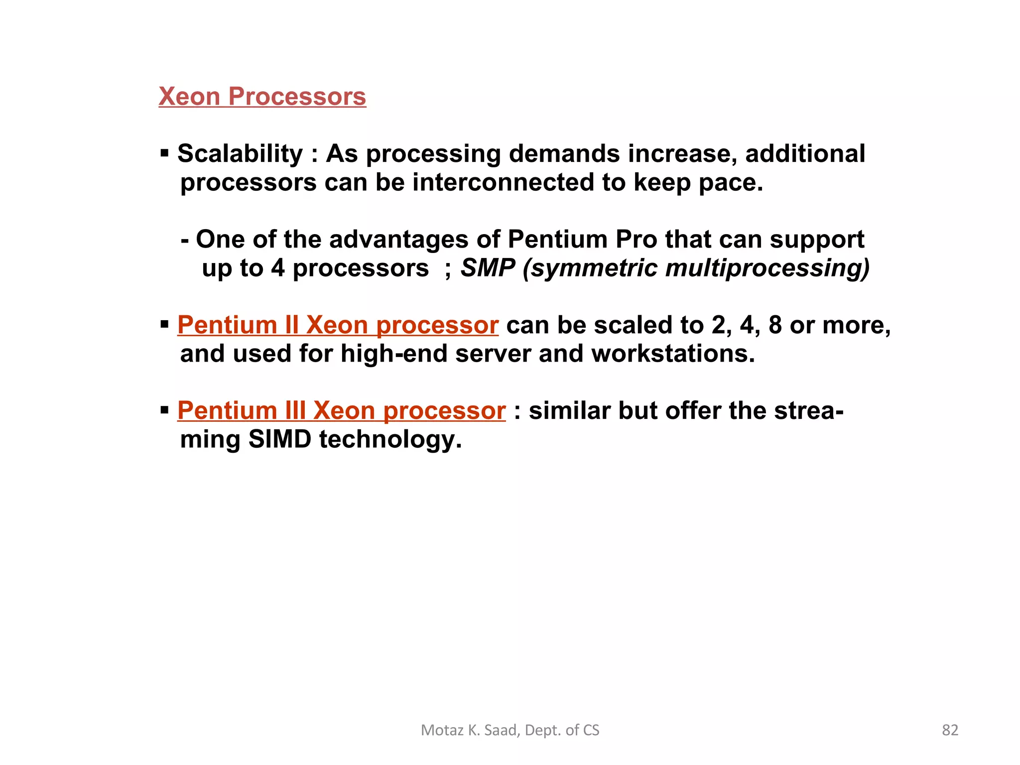 Xeon Processors Scalability : As processing demands increase, additional   processors can be interconnected to keep pace.    - One of the advantages of Pentium Pro that can support   up to 4 processors  ;  SMP (symmetric multiprocessing) Pentium II Xeon processor  can be scaled to 2, 4, 8 or more,   and used for high-end server and workstations. Pentium III Xeon processor  : similar but offer the strea-   ming SIMD technology. Motaz K. Saad, Dept. of CS 