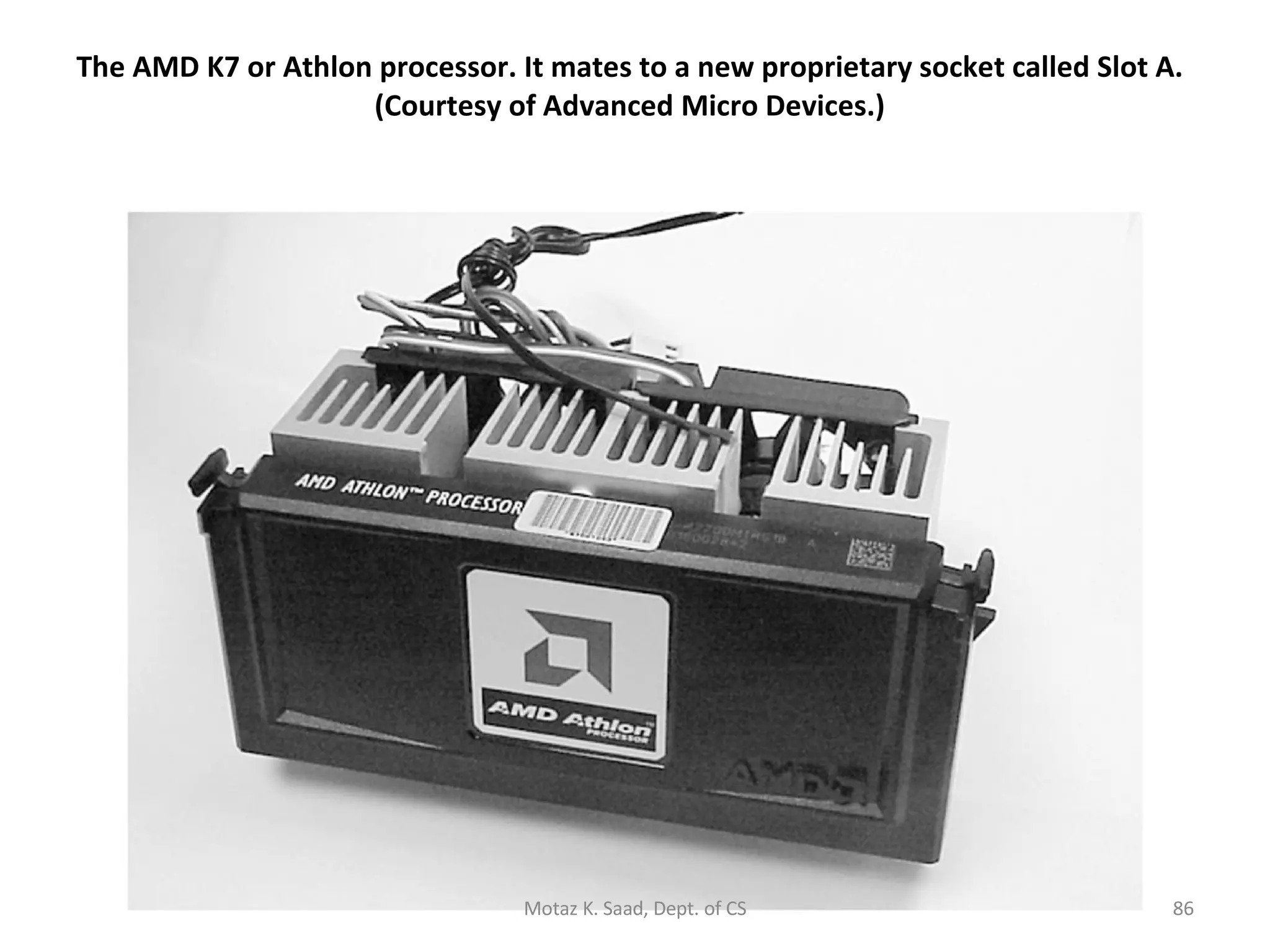 The AMD K7 or Athlon processor. It mates to a new proprietary socket called Slot A. (Courtesy of Advanced Micro Devices.) Motaz K. Saad, Dept. of CS 