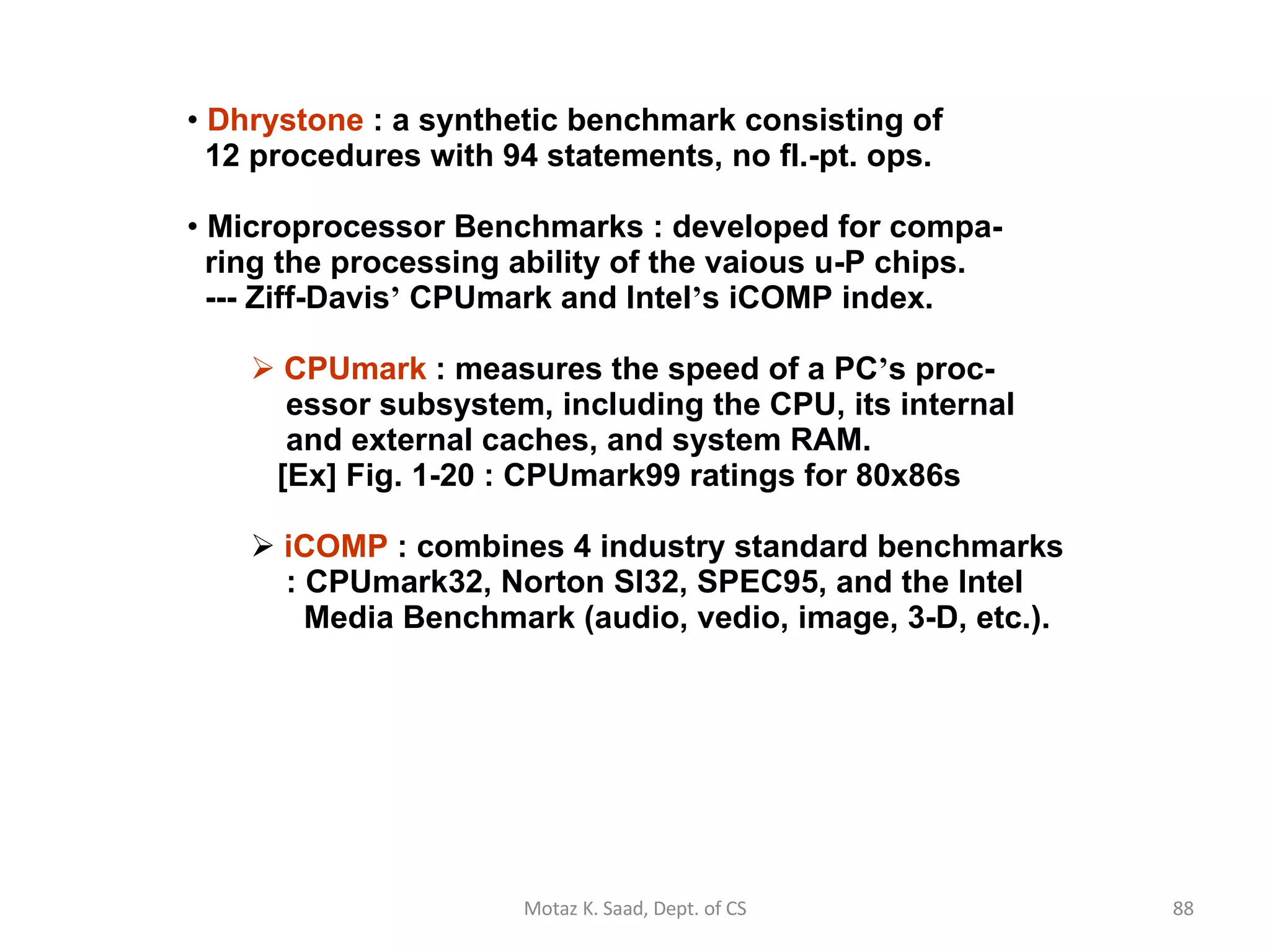 Dhrystone  : a synthetic benchmark consisting of   12 procedures with 94 statements, no fl.-pt. ops. Microprocessor Benchmarks : developed for compa-   ring the processing ability of the vaious u-P chips.   --- Ziff-Davis ’  CPUmark and Intel ’ s iCOMP index. CPUmark  : measures the speed of a PC ’ s proc-   essor subsystem, including the CPU, its internal   and external caches, and system RAM.   [Ex] Fig. 1-20 : CPUmark99 ratings for 80x86s iCOMP  : combines 4 industry standard benchmarks   : CPUmark32, Norton SI32, SPEC95, and the Intel   Media Benchmark (audio, vedio, image, 3-D, etc.). Motaz K. Saad, Dept. of CS 
