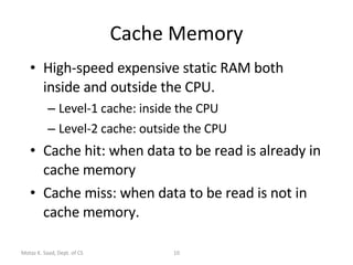Cache Memory High-speed expensive static RAM both inside and outside the CPU. Level-1 cache: inside the CPU Level-2 cache: outside the CPU Cache hit: when data to be read is already in cache memory Cache miss: when data to be read is not in cache memory. Motaz K. Saad, Dept. of CS 