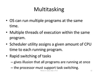 Multitasking OS can run multiple programs at the same time. Multiple threads of execution within the same program. Scheduler utility assigns a given amount of CPU time to each running program. Rapid switching of tasks gives illusion that all programs are running at once the processor must support task switching. Motaz K. Saad, Dept. of CS 