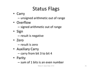Status Flags Carry unsigned arithmetic out of range Overflow signed arithmetic out of range Sign result is negative Zero result is zero Auxiliary Carry carry from bit 3 to bit 4 Parity sum of 1 bits is an even number Motaz K. Saad, Dept. of CS 