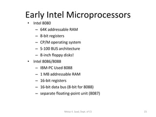 Early Intel Microprocessors Intel 8080 64K addressable RAM 8-bit registers CP/M operating system S-100 BUS architecture 8-inch floppy disks! Intel 8086/8088 IBM-PC Used 8088 1 MB addressable RAM 16-bit registers 16-bit data bus (8-bit for 8088) separate floating-point unit (8087) Motaz K. Saad, Dept. of CS 