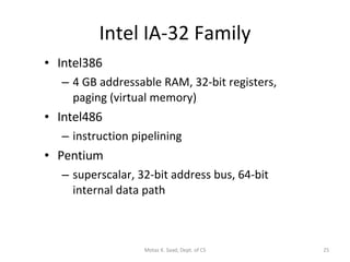 Intel IA-32 Family Intel386 4 GB addressable RAM, 32-bit registers, paging (virtual memory) Intel486 instruction pipelining Pentium superscalar, 32-bit address bus, 64-bit internal data path Motaz K. Saad, Dept. of CS 