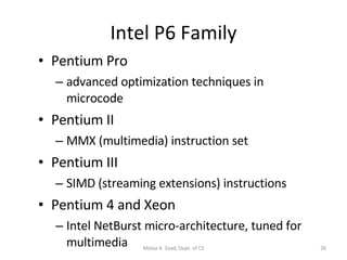 Intel P6 Family Pentium Pro advanced optimization techniques in microcode Pentium II MMX (multimedia) instruction set Pentium III SIMD (streaming extensions) instructions Pentium 4 and Xeon Intel NetBurst micro-architecture, tuned for multimedia Motaz K. Saad, Dept. of CS 