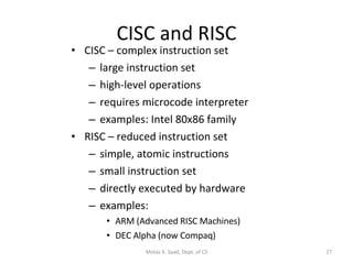 CISC and RISC CISC – complex instruction set large instruction set high-level operations requires microcode interpreter examples: Intel 80x86 family RISC – reduced instruction set simple, atomic instructions small instruction set directly executed by hardware examples:  ARM (Advanced RISC Machines) DEC Alpha (now Compaq) Motaz K. Saad, Dept. of CS 