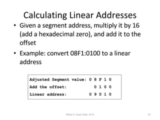 Calculating Linear Addresses Given a segment address, multiply it by 16 (add a hexadecimal zero), and add it to the offset Example: convert 08F1:0100 to a linear address Adjusted Segment value: 0 8 F 1 0 Add the offset:  0 1 0 0 Linear address:  0 9 0 1 0 Motaz K. Saad, Dept. of CS 