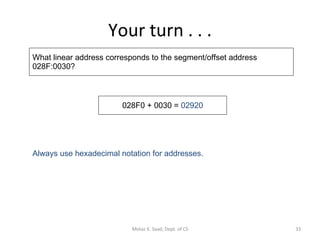 Your turn . . . What linear address corresponds to the segment/offset address 028F:0030? 028F0 + 0030 =  02920 Always use hexadecimal notation for addresses. Motaz K. Saad, Dept. of CS 