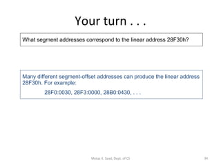 Your turn . . . What segment addresses correspond to the linear address 28F30h? Many different segment-offset addresses can produce the linear address 28F30h. For example: 28F0:0030, 28F3:0000, 28B0:0430, . . . Motaz K. Saad, Dept. of CS 
