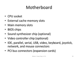 Motherboard CPU socket External cache memory slots Main memory slots BIOS chips Sound synthesizer chip (optional) Video controller chip (optional) IDE, parallel, serial, USB, video, keyboard, joystick, network, and mouse connectors PCI bus connectors (expansion cards) Motaz K. Saad, Dept. of CS 