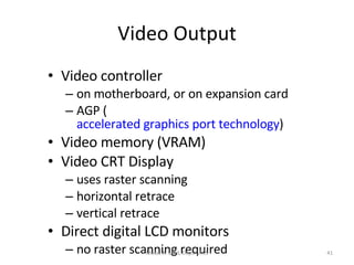 Video Output Video controller on motherboard, or on expansion card AGP ( accelerated graphics port technology ) Video memory (VRAM) Video CRT Display uses raster scanning horizontal retrace vertical retrace Direct digital LCD monitors no raster scanning required Motaz K. Saad, Dept. of CS 