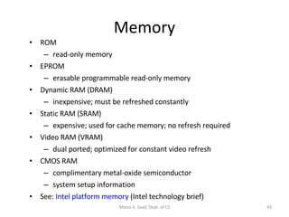 Memory ROM read-only memory EPROM erasable programmable read-only memory Dynamic RAM (DRAM) inexpensive; must be refreshed constantly Static RAM (SRAM) expensive; used for cache memory; no refresh required Video RAM (VRAM) dual ported; optimized for constant video refresh CMOS RAM complimentary metal-oxide semiconductor system setup information See:  Intel platform memory  (Intel technology brief) Motaz K. Saad, Dept. of CS 
