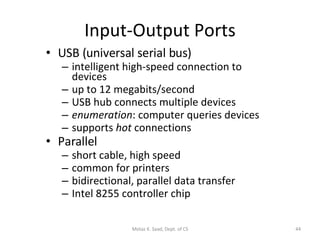 Input-Output Ports USB (universal serial bus) intelligent high-speed connection to devices up to 12 megabits/second USB hub connects multiple devices enumeration : computer queries devices supports  hot  connections Parallel short cable, high speed common for printers bidirectional, parallel data transfer Intel 8255 controller chip Motaz K. Saad, Dept. of CS 