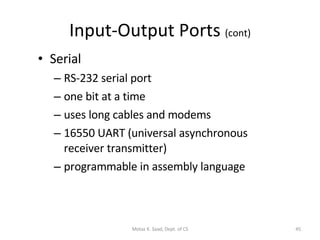Input-Output Ports  (cont) Serial RS-232 serial port one bit at a time uses long cables and modems 16550 UART (universal asynchronous receiver transmitter) programmable in assembly language Motaz K. Saad, Dept. of CS 