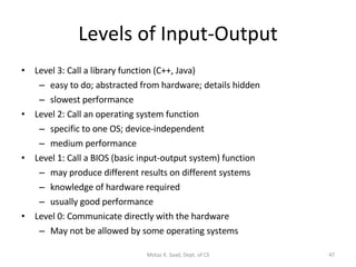 Levels of Input-Output Level 3: Call a library function (C++, Java) easy to do; abstracted from hardware; details hidden slowest performance Level 2: Call an operating system function specific to one OS; device-independent medium performance Level 1: Call a BIOS (basic input-output system) function may produce different results on different systems knowledge of hardware required usually good performance Level 0: Communicate directly with the hardware May not be allowed by some operating systems Motaz K. Saad, Dept. of CS 
