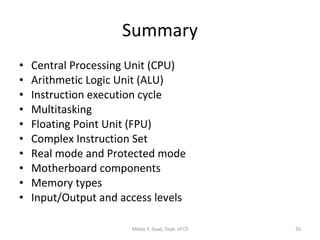 Summary Central Processing Unit (CPU) Arithmetic Logic Unit (ALU) Instruction execution cycle Multitasking Floating Point Unit (FPU) Complex Instruction Set Real mode and Protected mode Motherboard components Memory types Input/Output and access levels Motaz K. Saad, Dept. of CS 