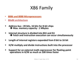 X86 Family 8086 and 8088 Microprocessors 80x86 architecture   Address bus : 20 bits, 16 bits for 8-bit chips     Max. memory capacity : 1 Mbytes  Internal structure is divided into BIU and EU     Fetch and instruction execution can occur simultaneously Length of internal registers expanded from 8 bit to 16 bit    H/W multiply and divide instructions built into the processor Support for an external math coprocessor for floating-point   operations in H/W as much as 100 times faster Motaz K. Saad, Dept. of CS 