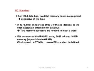 PC Standard   For 16bit data bus, two 8-bit memory banks are required     expensive at the time in 1979, Intel announced 8088  µ -P that is identical to the   8086 except an external 8-bit data bus.     Two memory accesses are needed to input a word. IBM announced the IBM-PC, using 8088  µ -P and 16 KB   memory (expandable to 64 KB).    Clock speed : 4.77 MHz  -------- PC standard is defined. Motaz K. Saad, Dept. of CS 