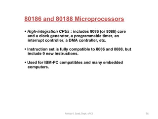 80186 and 80188 Microprocessors High-integration CPUs  : includes 8086 (or 8088) core    and a clock generator, a programmable timer, an    interrupt controller, a DMA controller, etc. Instruction set is fully compatible to 8086 and 8088, but    include 9 new instructions. Used for IBM-PC compatibles and many embedded   computers. Motaz K. Saad, Dept. of CS 