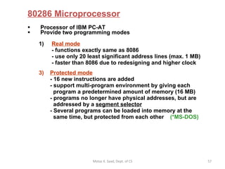 80286 Microprocessor Processor of IBM PC-AT Provide two programming modes Real mode    - functions exactly same as 8086  - use only 20 least significant address lines (max. 1 MB)  - faster than 8086 due to redesigning and higher clock Protected mode   - 16 new instructions are added - support multi-program environment by giving each   program a predetermined amount of memory (16 MB) - programs no longer have physical addresses, but are    addressed by a  segment selector - Several programs can be loaded into memory at the   same time, but protected from each other  (*MS-DOS) Motaz K. Saad, Dept. of CS 