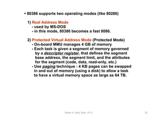 80386 supports two operating modes (like 80286)    1)  Real Address Mode     - used by MS-DOS   - in this mode, 80386 becomes a fast 8086.      2)  Protected Virtual Address Mode  (Protected Mode)    - On-board MMU manages 4 GB of memory   - Each task is given a segment of memory governed   by a  descriptor register , that defines the segment   base address, the segment limit, and the attributes   for the segment (code, data, read-only, etc.)   - Use  paging  technique : 4 KB pages can be swapped   in and out of memory (using a disk) to allow a task    to have a virtual memory space as large as 64 TB. Motaz K. Saad, Dept. of CS 