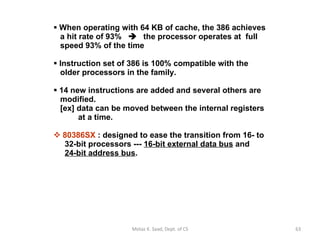 When operating with 64 KB of cache, the 386 achieves   a hit rate of 93%     the processor operates at  full    speed 93% of the time Instruction set of 386 is 100% compatible with the    older processors in the family. 14 new instructions are added and several others are   modified.   [ex] data can be moved between the internal registers   at a time. 80386SX  : designed to ease the transition from 16- to   32-bit processors ---  16-bit external data bus  and    24-bit address bus . Motaz K. Saad, Dept. of CS 