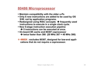 80486 Microprocessor   Maintain compatibility with the older u-Ps Only 6 new instructions are added to be used by OS   S/W, not by application programs.  Redesigned using RISC concepts    frequently used   instructions to execute in a single clock cycle. New 5-stage instruction execution pipeline      5 instructions can be executed at once. On-board 8K cache and 80387 coprocessor      twice faster than 386  (20 MHz 387 = 40 MHz 386) 486SX  : excludes 80387, designed for low-end appli-   cations that do not require a coprocessor.  Motaz K. Saad, Dept. of CS 