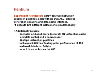 Pentium  Superscalar Architecture  : provides two instruction  execution pipelines, each with its own ALU, address generation circuitry, and data cache interface.    execute two different instructions simultaneously Additional Features : includes on-board cache (separate 8K instruction cache   and data cache) and a coprocessor 8-stage instruction pipelines achieves 5~8 times floating-point performance of 486 external data bus : 64 bits about twice as fast as the 486  Motaz K. Saad, Dept. of CS 