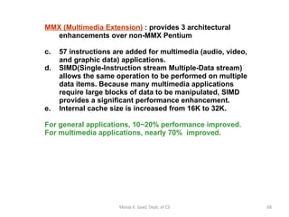 MMX (Multimedia Extension)  : provides 3 architectural enhancements over non-MMX Pentium 57 instructions are added for multimedia (audio, video, and graphic data) applications.  SIMD(Single-Instruction stream Multiple-Data stream) allows the same operation to be performed on multiple data items. Because many multimedia applications  require large blocks of data to be manipulated, SIMD  provides a significant performance enhancement.  Internal cache size is increased from 16K to 32K. For general applications, 10~20% performance improved. For multimedia applications, nearly 70%  improved.  Motaz K. Saad, Dept. of CS 