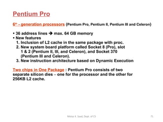 Pentium Pro 6 th  - generation processors   ( Pentium Pro, Pentium II, Pentium III and Celeron )  36 address lines    max. 64 GB memory New features    1. Inclusion of L2 cache in the same package with proc.   2. New system board platform called Socket 8 (Pro), slot   1 & 2 (Pentium II, III, and Celeron), and Socket 370    (Pentium III and Celeron).   3. New instruction architecture based on Dynamic Execution Two chips in One Package  : Pentium Pro consists of two  separate silicon dies  –  one for the processor and the other for 256KB L2 cache.  Motaz K. Saad, Dept. of CS 