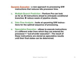 Dynamic Execution   : a new approach to processing S/W instructions that reduces idle processor time. Multiple Branch Prediction  : Pentium Pro can look   as far as 30 instructions ahead to anticipate conditional branches    reduce waste of pipeline clocks. Data Flow Analysis  : looks at upcoming S/W instruc- tions for the optimal sequence of processing. Speculative Execution  : allows to execute instructions in a different order from which they are entered the processor =  “ out-of-order execution ” . The result of these instructions are stored as speculative results until their final states can be determined. Motaz K. Saad, Dept. of CS 