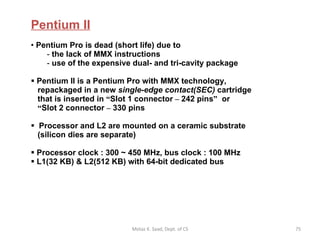 Pentium II   Pentium Pro is dead (short life) due to  the lack of MMX instructions use of the expensive dual- and tri-cavity package Pentium II is a Pentium Pro with MMX technology,    repackaged in a new  single-edge contact(SEC)  cartridge   that is inserted in  “ Slot 1 connector  –  242 pins ”   or   “ Slot 2 connector  –  330 pins Processor and L2 are mounted on a ceramic substrate   (silicon dies are separate) Processor clock : 300 ~ 450 MHz, bus clock : 100 MHz L1(32 KB) & L2(512 KB) with 64-bit dedicated bus Motaz K. Saad, Dept. of CS 