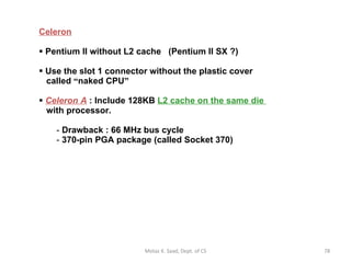 Celeron Pentium II without L2 cache  (Pentium II SX ?) Use the slot 1 connector without the plastic cover   called  “ naked CPU ” Celeron A  : Include 128KB  L2 cache on the same die    with processor. Drawback : 66 MHz bus cycle 370-pin PGA package (called Socket 370) Motaz K. Saad, Dept. of CS 