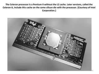 The Celeron processor is a Pentium II without the L2 cache. Later versions, called the Celeron A, include this cache on the same silicon die with the processor. (Courtesy of Intel Corporation.) Motaz K. Saad, Dept. of CS 