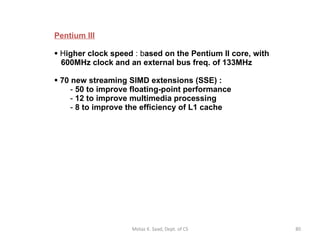 Pentium III H igher clock speed  : b ased on the Pentium II core, with    600MHz clock and an external bus freq. of 133MHz 70 new streaming SIMD extensions (SSE) : 50 to improve floating-point performance 12 to improve multimedia processing 8 to improve the efficiency of L1 cache Motaz K. Saad, Dept. of CS 
