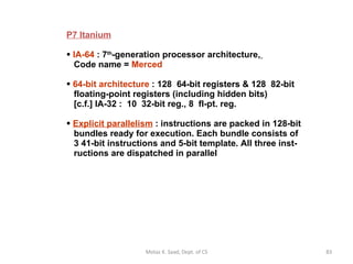 P7 Itanium IA-64  : 7 th -generation processor architecture,     Code name =  Merced 64-bit architecture  : 128  64-bit registers & 128  82-bit   floating-point registers (including hidden bits)   [c.f.] IA-32 :  10  32-bit reg., 8  fl-pt. reg. Explicit parallelism  : instructions are packed in 128-bit   bundles ready for execution. Each bundle consists of   3 41-bit instructions and 5-bit template. All three inst-   ructions are dispatched in parallel Motaz K. Saad, Dept. of CS 