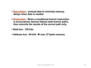 Speculation  : preload data to minimize memory    delays when data is needed Predication  : When a conditional branch instruction   is encountered, Itanium follows both branch paths,   then commits the results of the correct path only. Data bus : 128 bits Address bus : 64 bits    max. 2 64  bytes memory Motaz K. Saad, Dept. of CS 