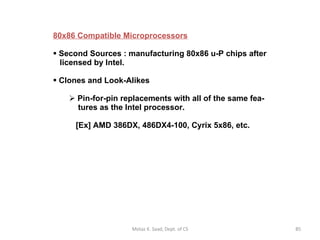 80x86 Compatible Microprocessors Second Sources : manufacturing 80x86 u-P chips after   licensed by Intel.  Clones and Look-Alikes   Pin-for-pin replacements with all of the same fea-   tures as the Intel processor.    [Ex] AMD 386DX, 486DX4-100, Cyrix 5x86, etc. Motaz K. Saad, Dept. of CS 