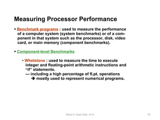 Measuring Processor Performance   Benchmark programs  : used to measure the performance   of a computer system (system benchmarks) or of a com-   ponent in that system such as the processor, disk, video   card, or main memory (component benchmarks).  Component-level Benchmarks Whetstone  : used to measure the time to execute    integer and floating-point arithmetic instructions and   “ if ”  statements.   --- including a high percentage of fl.pt. operations     mostly used to represent numerical programs. Motaz K. Saad, Dept. of CS 