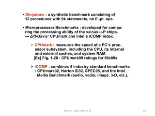 Dhrystone  : a synthetic benchmark consisting of   12 procedures with 94 statements, no fl.-pt. ops. Microprocessor Benchmarks : developed for compa-   ring the processing ability of the vaious u-P chips.   --- Ziff-Davis ’  CPUmark and Intel ’ s iCOMP index. CPUmark  : measures the speed of a PC ’ s proc-   essor subsystem, including the CPU, its internal   and external caches, and system RAM.   [Ex] Fig. 1-20 : CPUmark99 ratings for 80x86s iCOMP  : combines 4 industry standard benchmarks   : CPUmark32, Norton SI32, SPEC95, and the Intel   Media Benchmark (audio, vedio, image, 3-D, etc.). Motaz K. Saad, Dept. of CS 